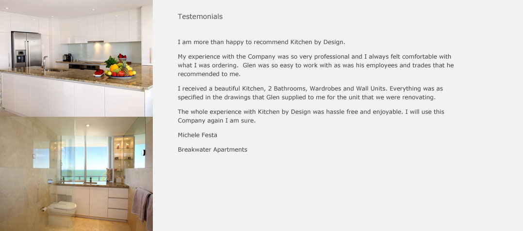 I am more than happy to recommend Kitchens By Design. My experience with the company was so very professional and I always felt comfortable with what I was ordering. Glenn was so easy to work with, as was his employees and trades that he recommended to me. I received a beautiful kitche, 2 bathrooms, wardrobes and wall units. Everything was as specified in the drawings that Glenn supplied to me for the unit that we were renovating. The whole experience with Kitchens By Design was hassle free and enjoyable. I will use this company again I am sure. Michele Festa Breakwater Apartments